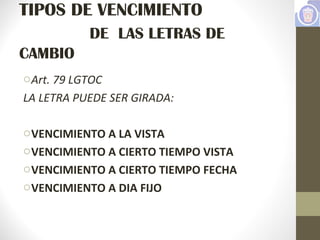 TIPOS DE VENCIMIENTO
DE LAS LETRAS DE
CAMBIO
oArt. 79 LGTOC
LA LETRA PUEDE SER GIRADA:
oVENCIMIENTO A LA VISTA
oVENCIMIENTO A CIERTO TIEMPO VISTA
oVENCIMIENTO A CIERTO TIEMPO FECHA
oVENCIMIENTO A DIA FIJO
 