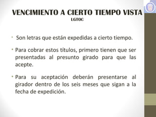 VENCIMIENTO A CIERTO TIEMPO VISTA
LGTOC
• Son letras que están expedidas a cierto tiempo.
• Para cobrar estos títulos, primero tienen que ser
presentadas al presunto girado para que las
acepte.
• Para su aceptación deberán presentarse al
girador dentro de los seis meses que sigan a la
fecha de expedición.
 