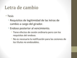 Letra de cambio
• Tesis
• Requisitos de legitimidad de las letras de
cambio a cargo del girador.
• Endoso posterior al vencimiento.
• Tiene efectos de cesión ordinaria pero con los
requisitos del endoso.
• No es necesaria la notificación para las cesiones de
los títulos no endosables.
 