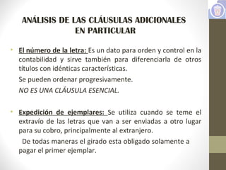 ANÁLISIS DE LAS CLÁUSULAS ADICIONALES
EN PARTICULAR
• El número de la letra: Es un dato para orden y control en la
contabilidad y sirve también para diferenciarla de otros
títulos con idénticas características.
Se pueden ordenar progresivamente.
NO ES UNA CLÁUSULA ESENCIAL.
• Expedición de ejemplares: Se utiliza cuando se teme el
extravío de las letras que van a ser enviadas a otro lugar
para su cobro, principalmente al extranjero.
De todas maneras el girado esta obligado solamente a
pagar el primer ejemplar.
 