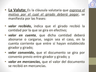 • La Valuta: Es la cláusula valutaria que expresa el
motivo por el cual el girado deberá pagar, se
manifiesta por las frases:
• valor recibido, indica que el girado recibió la
cantidad por la que se gira en efectivo;
• valor en cuenta, que dicha cantidad deberá
abonarse o cargarse, según sea el caso, en la
cuenta corriente que entre sí hayan establecido
girador y girado;
• valor convenido, que el documento se gira por
convenio previo entre girador y girado; y
• valor en mercancías, que el valor del documento
se recibió en mercancías.
 