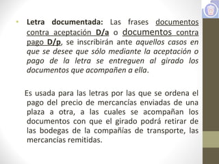 • Letra documentada: Las frases documentos
contra aceptación D/a o documentos contra
pago D/p, se inscribirán ante aquellos casos en
que se desee que sólo mediante la aceptación o
pago de la letra se entreguen al girado los
documentos que acompañen a ella.
Es usada para las letras por las que se ordena el
pago del precio de mercancías enviadas de una
plaza a otra, a las cuales se acompañan los
documentos con que el girado podrá retirar de
las bodegas de la compañías de transporte, las
mercancías remitidas.
 