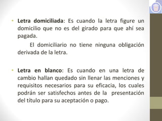 • Letra domiciliada: Es cuando la letra figure un
domicilio que no es del girado para que ahí sea
pagada.
El domiciliario no tiene ninguna obligación
derivada de la letra.
• Letra en blanco: Es cuando en una letra de
cambio hallan quedado sin llenar las menciones y
requisitos necesarios para su eficacia, los cuales
podrán ser satisfechos antes de la presentación
del título para su aceptación o pago.
 