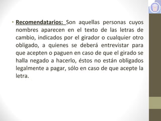 • Recomendatarios: Son aquellas personas cuyos
nombres aparecen en el texto de las letras de
cambio, indicados por el girador o cualquier otro
obligado, a quienes se deberá entrevistar para
que acepten o paguen en caso de que el girado se
halla negado a hacerlo, éstos no están obligados
legalmente a pagar, sólo en caso de que acepte la
letra.
 