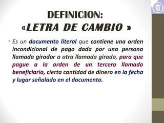 DEFINICION:
«LETRA DE CAMBIO »
• Es un documento literal que contiene una orden
incondicional de pago dada por una persona
llamada girador a otra llamada girado, para que
pague a la orden de un tercero llamado
beneficiario, cierta cantidad de dinero en la fecha
y lugar señalado en el documento.
 
