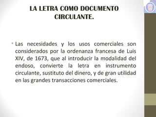 LA LETRA COMO DOCUMENTO
CIRCULANTE.
• Las necesidades y los usos comerciales son
considerados por la ordenanza francesa de Luis
XIV, de 1673, que al introducir la modalidad del
endoso, convierte la letra en instrumento
circulante, sustituto del dinero, y de gran utilidad
en las grandes transacciones comerciales.
 