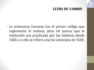 • La ordenanza francesa fue el primer código que
reglamento el endoso; pero tal parece que la
institución era practicada por los italianos desde
1560, y a ella se refiere una ley veneciana de 1539.
LETRA DE CAMBIO
 