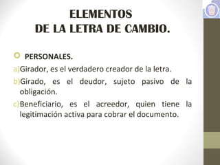 ELEMENTOS
DE LA LETRA DE CAMBIO.
 PERSONALES.
a)Girador, es el verdadero creador de la letra.
b)Girado, es el deudor, sujeto pasivo de la
obligación.
c)Beneficiario, es el acreedor, quien tiene la
legitimación activa para cobrar el documento.
 