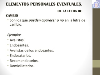 ELEMENTOS PERSONALES EVENTUALES.
DE LA LETRA DE
CAMBIO
• Son los que pueden aparecer o no en la letra de
cambio.
Ejemplo:
• Avalistas.
• Endosantes.
• Avalistas de los endosantes.
• Endosatarios.
• Recomendatorios.
• Domiciliatarios.
 