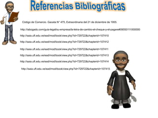 http://iabogado.com/guia-legal/su-empresa/la-letra-de-cambio-el-cheque-y-el-pagare#09050111000000
http://saia.uft.edu.ve/ead/mod/book/view.php?id=729722&chapterid=107410
http://saia.uft.edu.ve/ead/mod/book/view.php?id=729722&chapterid=107412
http://saia.uft.edu.ve/ead/mod/book/view.php?id=729722&chapterid=107411
http://saia.uft.edu.ve/ead/mod/book/view.php?id=729722&chapterid=107413
http://saia.uft.edu.ve/ead/mod/book/view.php?id=729722&chapterid=107414
http://saia.uft.edu.ve/ead/mod/book/view.php?id=729722&chapterid=107415
Código de Comercio. Gaceta N° 475, Extraordinaria del 21 de diciembre de 1955.
 