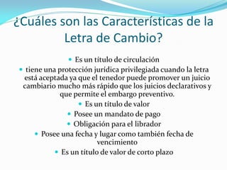 ¿Cuáles son las Características de la
Letra de Cambio?
 Es un título de circulación
 tiene una protección jurídica privilegiada cuando la letra
está aceptada ya que el tenedor puede promover un juicio
cambiario mucho más rápido que los juicios declarativos y
que permite el embargo preventivo.
 Es un título de valor
 Posee un mandato de pago
 Obligación para el librador
 Posee una fecha y lugar como también fecha de
vencimiento
 Es un título de valor de corto plazo
 