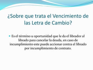 ¿Sobre que trata el Vencimiento de
las Letra de Cambio?
 Es el término u oportunidad que le da el librador al
librado para cancelar la deuda, en caso de
incumplimiento este puede accionar contra el librado
por incumplimiento de contrato.
 