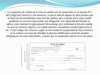 Los requisitos de validez de la letra de cambio son los enunciados en él artículo 410
del Código de Comercio y son taxativos, ya que la falta de alguno de ellos produce que
el título no sea considerado como letra de cambio, pero si puede servir como medio
probatorio en un juicio para probar una obligación. A la capacidad del librador se
aplica, como máxima la regla general. Sin embargo, por conformar la letra de cambio
un acto de comercio objetivo, en sentido absoluto, encontraría eventual aplicación el
art. 15 del Código de Comercio, según el cual cuando la incapacidad no fuere notoria o
se la ocultare con actos de falsedad, la persona inhábil para comerciar quedará
obligada por sus actos mercantiles, a menos que se compruebe mala fe en la otra parte.
 