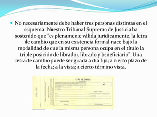  No necesariamente debe haber tres personas distintas en el
esquema. Nuestro Tribunal Supremo de Justicia ha
sostenido que "es plenamente válida jurídicamente, la letra
de cambio que en su existencia formal nace bajo la
modalidad de que la misma persona ocupa en el título la
triple posición de librador, librado y beneficiario". Una
letra de cambio puede ser girada a día fijo; a cierto plazo de
la fecha; a la vista; a cierto término vista.
 
