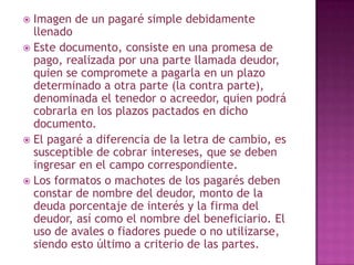  Imagen de un pagaré simple debidamente
llenado
 Este documento, consiste en una promesa de
pago, realizada por una parte llamada deudor,
quien se compromete a pagarla en un plazo
determinado a otra parte (la contra parte),
denominada el tenedor o acreedor, quien podrá
cobrarla en los plazos pactados en dicho
documento.
 El pagaré a diferencia de la letra de cambio, es
susceptible de cobrar intereses, que se deben
ingresar en el campo correspondiente.
 Los formatos o machotes de los pagarés deben
constar de nombre del deudor, monto de la
deuda porcentaje de interés y la firma del
deudor, así como el nombre del beneficiario. El
uso de avales o fiadores puede o no utilizarse,
siendo esto último a criterio de las partes.
 