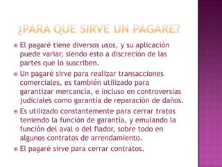  El pagaré tiene diversos usos, y su aplicación
puede variar, siendo esto a discreción de las
partes que lo suscriben.
 Un pagaré sirve para realizar transacciones
comerciales, es también utilizado para
garantizar mercancía, e incluso en controversias
judiciales como garantía de reparación de daños.
 Es utilizado constantemente para cerrar tratos
teniendo la función de garantía, y emulando la
función del aval o del fiador, sobre todo en
algunos contratos de arrendamiento.
 El pagaré sirve para cerrar contratos.
 