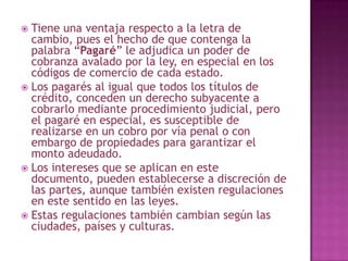  Tiene una ventaja respecto a la letra de
cambio, pues el hecho de que contenga la
palabra “Pagaré” le adjudica un poder de
cobranza avalado por la ley, en especial en los
códigos de comercio de cada estado.
 Los pagarés al igual que todos los títulos de
crédito, conceden un derecho subyacente a
cobrarlo mediante procedimiento judicial, pero
el pagaré en especial, es susceptible de
realizarse en un cobro por vía penal o con
embargo de propiedades para garantizar el
monto adeudado.
 Los intereses que se aplican en este
documento, pueden establecerse a discreción de
las partes, aunque también existen regulaciones
en este sentido en las leyes.
 Estas regulaciones también cambian según las
ciudades, países y culturas.
 