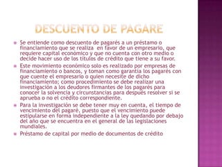  Se entiende como descuento de pagarés a un préstamo o
financiamiento que se realiza en favor de un empresario, que
requiere capital económico y que no cuenta con otro medio o
decide hacer uso de los títulos de crédito que tiene a su favor.
 Este movimiento económico solo es realizado por empresas de
financiamiento o bancos, y toman como garantía los pagarés con
que cuente el empresario o quien necesite de dicho
financiamiento; como procedimiento se debe realizar una
investigación a los deudores firmantes de los pagarés para
conocer la solvencia y circunstancias para después resolver si se
aprueba o no el crédito correspondiente.
 Para la investigación se debe tener muy en cuenta, el tiempo de
vencimiento del pagaré, puesto que el vencimiento puede
estipularse en forma independiente a la ley quedando por debajo
del año que se encuentra en el general de las legislaciones
mundiales.
 Préstamo de capital por medio de documentos de crédito
 