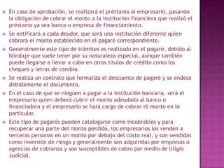  En caso de aprobación, se realizará el préstamo al empresario, pasando
la obligación de cobrar el monto a la institución financiera que realizó el
préstamo ya sea banco o empresa de financiamiento.
 Se notificará a cada deudor, que será una institución diferente quien
cobrará el monto establecido en el pagaré correspondiente.
 Generalmente este tipo de trámites es realizado en el pagaré, debido al
blindaje que suele tener por su naturaleza especial, aunque también
puede llegarse a llevar a cabo en otros títulos de crédito como los
cheques y letras de cambio.
 Se realiza un contrato que formaliza el descuento de pagaré y se endosa
debidamente el documento.
 En el caso de que se nieguen a pagar a la institución bancaria, será el
empresario quien deberá cubrir el monto adeudado al banco o
financiadora y el empresario se hará cargo de cobrar el monto en lo
particular.
 Este tipo de pagarés pueden catalogarse como incobrables y para
recuperar una parte del monto perdido, los empresarios los venden a
terceras personas en un monto por debajo del costo real, y son vendidas
como inversión de riesgo y generalmente son adquiridas por empresas o
agencias de cobranza y son susceptibles de cobro por medio de litigio
Judicial.
 