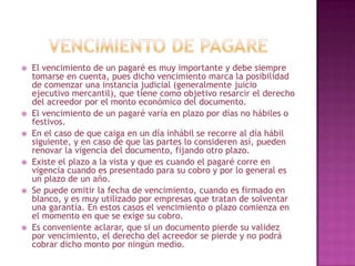  El vencimiento de un pagaré es muy importante y debe siempre
tomarse en cuenta, pues dicho vencimiento marca la posibilidad
de comenzar una instancia judicial (generalmente juicio
ejecutivo mercantil), que tiene como objetivo resarcir el derecho
del acreedor por el monto económico del documento.
 El vencimiento de un pagaré varía en plazo por días no hábiles o
festivos.
 En el caso de que caiga en un día inhábil se recorre al día hábil
siguiente, y en caso de que las partes lo consideren así, pueden
renovar la vigencia del documento, fijando otro plazo.
 Existe el plazo a la vista y que es cuando el pagaré corre en
vigencia cuando es presentado para su cobro y por lo general es
un plazo de un año.
 Se puede omitir la fecha de vencimiento, cuando es firmado en
blanco, y es muy utilizado por empresas que tratan de solventar
una garantía. En estos casos el vencimiento o plazo comienza en
el momento en que se exige su cobro.
 Es conveniente aclarar, que si un documento pierde su validez
por vencimiento, el derecho del acreedor se pierde y no podrá
cobrar dicho monto por ningún medio.
 
