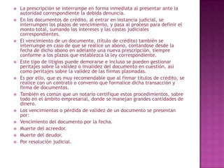  La prescripción se interrumpe en forma inmediata al presentar ante la
autoridad correspondiente la debida denuncia.
 En los documentos de crédito, al entrar en instancia judicial, se
interrumpen los plazos de vencimiento, y pasa al proceso para definir el
monto total, sumando los intereses y las costas judiciales
correspondientes.
 El vencimiento de un documento, (título de crédito) también se
interrumpe en caso de que se realice un abono, contándose desde la
fecha de dicho abono en adelante una nueva prescripción, siempre
conforme a los plazos que establezca la ley correspondiente.
 Este tipo de litigios puede demorarse e incluso se pueden gestionar
peritajes sobre la validez o invalidez del documento en cuestión, así
como peritajes sobre la validez de las firmas plasmadas.
 Es por ello, que es muy recomendable que al firmar títulos de crédito, se
realice con un contrato o convenio que formalice dicha transacción y
firma de documentos.
 También es común que un notario certifique estos procedimientos, sobre
todo en el ámbito empresarial, donde se manejan grandes cantidades de
dinero.
 Los vencimientos o pérdida de validez de un documento se presentan
por:
 Vencimiento del documento por la fecha.
 Muerte del acreedor.
 Muerte del deudor.
 Por resolución judicial.
 