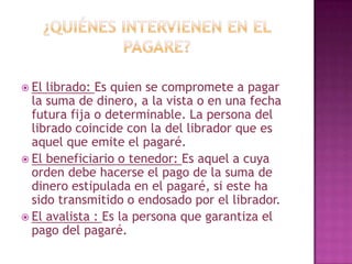  El librado: Es quien se compromete a pagar
la suma de dinero, a la vista o en una fecha
futura fija o determinable. La persona del
librado coincide con la del librador que es
aquel que emite el pagaré.
 El beneficiario o tenedor: Es aquel a cuya
orden debe hacerse el pago de la suma de
dinero estipulada en el pagaré, si este ha
sido transmitido o endosado por el librador.
 El avalista : Es la persona que garantiza el
pago del pagaré.
 