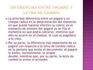  La principal diferencia entre un pagaré y un
cheque radica en la determinación del momento
en que puede hacerse efectivo su cobro: en el
momento de emisión del pagaré ya se fija el
momento en que podrá cobrarse, mientras que
ello no ocurre en el cheque, el cual es pagadero
a la vista.
 Por su parte, la diferencia más importante de un
pagaré con respecto a la letra de cambio radica
en la persona que emite el documento: el pagaré
lo emite, normalmente, el propio
deudor, mientras que, por su parte, la letra de
cambio la emite el acreedor.
 