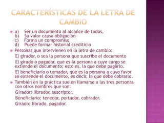  a) Ser un documento al alcance de todos,
b) Su valor causa obligación
c) Forma un compromiso
d) Puede formar historial crediticio
 Personas que intervienen en la letra de cambio:
El girador, o sea la persona que suscribe el documento
El girado o pagador, que es la persona a cuyo cargo se
extiende el documento; esto es, la que debe pagarlo.
El beneficiario o tomador, que es la persona a cuyo favor
se extiende el documento, es decir, la que debe cobrarlo.
 También en la práctica suelen llamarse a las tres personas
con otros nombres que son:
Girador: librador, suscriptor.
Beneficiario: tenedor, portador, cobrador.
Girado: librado, pagador.
 