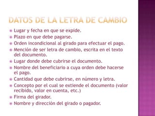  Lugar y fecha en que se expide.
 Plazo en que debe pagarse.
 Orden incondicional al girado para efectuar el pago.
 Mención de ser letra de cambio, escrita en el texto
del documento.
 Lugar donde debe cubrirse el documento.
 Nombre del beneficiario a cuya orden debe hacerse
el pago.
 Cantidad que debe cubrirse, en número y letra.
 Concepto por el cual se extiende el documento (valor
recibido, valor en cuenta, etc.)
 Firma del girador.
 Nombre y dirección del girado o pagador.
 