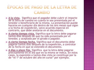  A la vista. Significa que el pagador debe cubrir el importe
de la letra de cambio en cuanto le sea presentada por el
tenedor o beneficiario de la misma. La presentación puede
hacerse en cualquier día dentro de los seis meses que sigan
a la fecha de expedición, salvo acuerdo especial en
contrario, que debe anotarse en el documento.
 A cierto tiempo vista. Significa que la letra debe pagarse
tantos días después de que ha sido presentada por el
tenedor, y aceptada por el girado o pagador.
 A cierto tiempo fecha. Significa que el documento debe
pagarse tantos días después de la expedición, a contratar
de la fecha en que se extendió el documento.
 A días o plazo fijo. Significa que la letra debe pagarse
precisamente en el día que en la misma se indica. En estos
casos, la expresión a tantos días vista se constituye por la
de “el 1º de octubre del año en curso” por ejemplo.
 