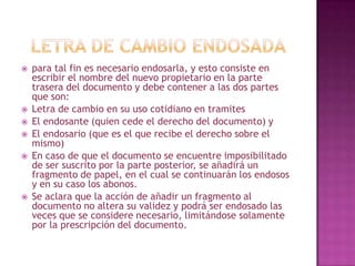  para tal fin es necesario endosarla, y esto consiste en
escribir el nombre del nuevo propietario en la parte
trasera del documento y debe contener a las dos partes
que son:
 Letra de cambio en su uso cotidiano en tramites
 El endosante (quien cede el derecho del documento) y
 El endosario (que es el que recibe el derecho sobre el
mismo)
 En caso de que el documento se encuentre imposibilitado
de ser suscrito por la parte posterior, se añadirá un
fragmento de papel, en el cual se continuarán los endosos
y en su caso los abonos.
 Se aclara que la acción de añadir un fragmento al
documento no altera su validez y podrá ser endosado las
veces que se considere necesario, limitándose solamente
por la prescripción del documento.
 