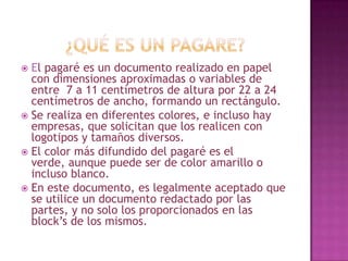  El pagaré es un documento realizado en papel
con dimensiones aproximadas o variables de
entre 7 a 11 centímetros de altura por 22 a 24
centímetros de ancho, formando un rectángulo.
 Se realiza en diferentes colores, e incluso hay
empresas, que solicitan que los realicen con
logotipos y tamaños diversos.
 El color más difundido del pagaré es el
verde, aunque puede ser de color amarillo o
incluso blanco.
 En este documento, es legalmente aceptado que
se utilice un documento redactado por las
partes, y no solo los proporcionados en las
block’s de los mismos.
 