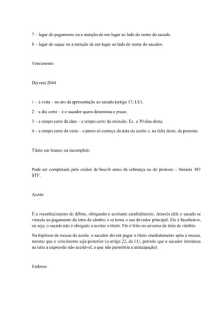 7 – lugar do pagamento ou a menção de um lugar ao lado do nome do sacado. 
8 – lugar do saque ou a menção de um lugar ao lado do nome do sacador. 
Vencimento 
Decreto 2044 
1 – à vista – no ato da apresentação ao sacado (artigo 17, LU). 
2 – a dia certo – é o sacador quem determina o prazo. 
3 – a tempo certo da data – a tempo certo da emissão. Ex. a 30 dias desta. 
4 – a tempo certo da vista – o prazo só começa da data do aceite e, na falta deste, de protesto. 
Título em branco ou incompleto 
Pode ser completada pelo credor de boa-fé antes da cobrança ou do protesto – Súmula 387 
STF. 
Aceite 
É o reconhecimento do débito, obrigando o aceitante cambialmente. Através dele o sacado se 
vincula ao pagamento da letra de câmbio e se torna o seu devedor principal. Ele é facultativo, 
ou seja, o sacado não é obrigado a aceitar o título. Ele é feito no anverso da letra de câmbio. 
Na hipótese de recusa do aceite, o sacador deverá pagar o título imediatamente após a recusa, 
mesmo que o vencimento seja posterior (o artigo 22, da LU, permite que o sacador introduza 
na letra a expressão não aceitável, o que não permitiria a antecipação). 
Endosso 
 