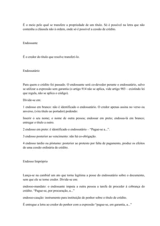 É o meio pelo qual se transfere a propriedade de um título. Só é possível na letra que não 
contenha a cláusula não à ordem, onde só é possível a cessão de crédito. 
Endossante 
É o credor do título que resolve transferi-lo. 
Endossatário 
Para quem o crédito foi passado. O endossante será co-devedor perante o endossatário, salvo 
se utilizar a expressão sem garantia (o artigo 914 não se aplica, vide artigo 903 – existindo lei 
que regula, não se aplica o código). 
Divide-se em: 
1 endosso em branco: não é identificado o endossatário. O credor apenas assina no verso ou 
anverso, (vira título ao portador) podendo: 
Inserir o seu nome; o nome de outra pessoa; endossar em preto; endossa-lá em branco; 
entregar o título a outro. 
2 endosso em preto: é identificado o endossatário – “Pague-se a...”. 
3 endosso posterior ao vencimento: não há co-obrigação. 
4 endosso tardio ou póstumo: posterior ao protesto por falta de pagamento, produz os efeitos 
de uma cessão ordinária de crédito. 
Endosso Impróprio 
Lança-se na cambial um ato que torna legítima a posse do endossatário sobre o documento, 
sem que ele se torne credor. Divide-se em: 
endosso-mandato: o endossante imputa a outra pessoa a tarefa de proceder à cobrança do 
crédito. “Pague-se, por procuração, a...” 
endosso-caução: instrumento para instituição de penhor sobre o título de crédito. 
É entregue a letra ao credor do penhor com a expressão “pague-se, em garantia, a...” 
 