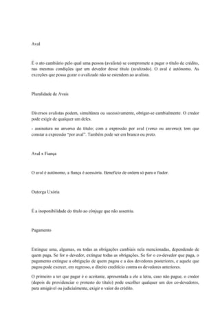 Aval 
É o ato cambiário pelo qual uma pessoa (avalista) se compromete a pagar o título de crédito, 
nas mesmas condições que um devedor desse título (avalizado). O aval é autônomo. As 
exceções que possa gozar o avalizado não se estendem ao avalista. 
Pluralidade de Avais 
Diversos avalistas podem, simultânea ou sucessivamente, obrigar-se cambialmente. O credor 
pode exigir de qualquer um deles. 
- assinatura no anverso do título; com a expressão por aval (verso ou anverso); tem que 
constar a expressão “por aval”. Também pode ser em branco ou preto. 
Aval x Fiança 
O aval é autônomo, a fiança é acessória. Benefício de ordem só para o fiador. 
Outorga Uxória 
É a inoponibilidade do título ao cônjuge que não assentiu. 
Pagamento 
Extingue uma, algumas, ou todas as obrigações cambiais nela mencionadas, dependendo de 
quem paga. Se for o devedor, extingue todas as obrigações. Se for o co-devedor que paga, o 
pagamento extingue a obrigação de quem pagou e a dos devedores posteriores, e aquele que 
pagou pode exercer, em regresso, o direito creditício contra os devedores anteriores. 
O primeiro a ter que pagar é o aceitante, apresentada a ele a letra, caso não pague, o credor 
(depois de providenciar o protesto do título) pode escolher qualquer um dos co-devedores, 
para amigável ou judicialmente, exigir o valor do crédito. 
 