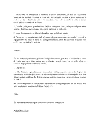 1) Prazo: deve ser apresentada ao aceitante no dia do vencimento, dia não útil (expediente 
bancário) dia seguinte. Expirado o prazo para apresentação ou para se fazer o protesto, o 
portador perde os direitos de ação contra os endossantes, contra o sacador e contra os outros 
co-obrigados, à exceção do aceitante. 
2) Cautela: quitação no próprio título. Exigir a entrega do título, indispensável para poder 
utilizar o direito de regresso, caso necessário, e conferir os endossos. 
3) Lugar do pagamento: se faltar a indicação o lugar ao lado do sacado. 
4) Pagamento em cartório: protestada a letra para fazer o pagamento em cartório, é necessário 
o pagamento dos juros de mora e a correção monetária, além das despesas de custas pelo 
credor para a tentativa do protesto. 
Protesto 
É o ato praticado pelo credor, perante o competente cartório, para fins de incorporar ao título 
de crédito a prova de fato relevante para as relações cambiais, como, por exemplo, a falta de 
aceite ou de pagamento da letra de câmbio. 
1 – Hipóteses: 
por falta de aceite: o portador deverá encaminhar o título para protesto até o fim do prazo de 
apresentação ao sacado para aceite, ou no dia seguinte ao término do referido prazo se a letra 
foi apresentada no último dia deste e o sacado solicitou o prazo de respiro, conforme o artigo 
44 da LU. 
por falta de pagamento: o credor deverá encaminhar o titulo para protesto em um ou dois dias 
úteis seguintes ao vencimento do título (artigo 44). 
Efeito 
É o elemento fundamental para o exercício do direito de regresso. 
Protesto Necessário 
 