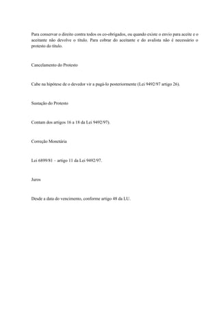 Para conservar o direito contra todos os co-obrigados, ou quando existe o envio para aceite e o 
aceitante não devolve o título. Para cobrar do aceitante e do avalista não é necessário o 
protesto do título. 
Cancelamento do Protesto 
Cabe na hipótese de o devedor vir a pagá-lo posteriormente (Lei 9492/97 artigo 26). 
Sustação do Protesto 
Contam dos artigos 16 a 18 da Lei 9492/97). 
Correção Monetária 
Lei 6899/81 – artigo 11 da Lei 9492/97. 
Juros 
Desde a data do vencimento, conforme artigo 48 da LU. 
