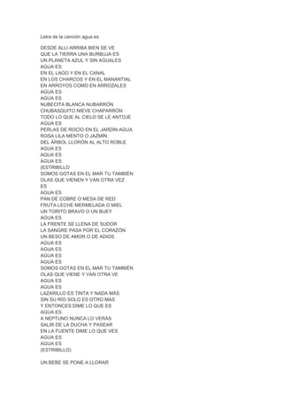 Letra de la canción agua es
DESDE ALLI ARRIBA BIEN SE VE
QUE LA TIERRA UNA BURBUJA ES
UN PLANETA AZUL Y SIN AGUALES
AGUA ES
EN EL LAGO Y EN EL CANAL
EN LOS CHARCOS Y EN EL MANANTIAL
EN ARROYOS COMO EN ARROZALES
AGUA ES
AGUA ES
NUBECITA BLANCA NUBARRÓN
CHUBASQUITO NIEVE CHAPARRÓN
TODO LO QUE AL CIELO SE LE ANTOJE
AGUA ES
PERLAS DE ROCÍO EN EL JARDÍN AGUA
ROSA LILA MENTO O JAZMÍN
DEL ÁRBOL LLORÓN AL ALTO ROBLE
AGUA ES
AGUA ES
AGUA ES
(ESTRIBILLO
SOMOS GOTAS EN EL MAR TU TAMBIÉN
OLAS QUE VIENEN Y VAN OTRA VEZ
ES
AGUA ES
PAN DE COBRE O MESA DE RED
FRUTA LECHE MERMELADA O MIEL
UN TORITO BRAVO O UN BUEY
AGUA ES
LA FRENTE SE LLENA DE SUDOR
LA SANGRE PASA POR EL CORAZÓN
UN BESO DE AMOR O DE ADIOS
AGUA ES
AGUA ES
AGUA ES
AGUA ES
SOMOS GOTAS EN EL MAR TU TAMBIÉN
OLAS QUE VIENE Y VAN OTRA VE
AGUA ES
AGUA ES
LAZARILLO ES TINTA Y NADA MÁS
SIN SU RÍO SOLO ES OTRO MAS
Y ENTONCES DIME LO QUE ES
AGUA ES
A NEPTUNO NUNCA LO VERÁS
SALIR DE LA DUCHA Y PASEAR
EN LA FUENTE DIME LO QUE VES
AGUA ES
AGUA ES
(ESTRIBILLO)
UN BEBE SE PONE A LLORAR
 