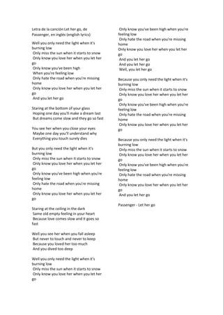 Letra de la cancin Let her go, de
Passenger, en ingls (english lyrics)
Well you only need the light when it's
burning low
Only miss the sun when it starts to snow
Only know you love her when you let her
go
Only know you've been high
When you're feeling low
Only hate the road when you're missing
home
Only know you love her when you let her
go
And you let her go
Staring at the bottom of your glass
Hoping one day you'll make a dream last
But dreams come slow and they go so fast
You see her when you close your eyes
Maybe one day you'll understand why
Everything you touch surely dies
But you only need the light when it's
burning low
Only miss the sun when it starts to snow
Only know you love her when you let her
go
Only know you've been high when you're
feeling low
Only hate the road when you're missing
home
Only know you love her when you let her
go
Staring at the ceiling in the dark
Same old empty feeling in your heart
Because love comes slow and it goes so
fast
Well you see her when you fall asleep
But never to touch and never to keep
Because you loved her too much
And you dived too deep
Well you only need the light when it's
burning low
Only miss the sun when it starts to snow
Only know you love her when you let her
go
Only know you've been high when you're
feeling low
Only hate the road when you're missing
home
Only know you love her when you let her
go
And you let her go
And you let her go
Well, you let her go
Because you only need the light when it's
burning low
Only miss the sun when it starts to snow
Only know you love her when you let her
go
Only know you've been high when you're
feeling low
Only hate the road when you're missing
home
Only know you love her when you let her
go
Because you only need the light when it's
burning low
Only miss the sun when it starts to snow
Only know you love her when you let her
go
Only know you've been high when you're
feeling low
Only hate the road when you're missing
home
Only know you love her when you let her
go
And you let her go
Passenger - Let her go
 
