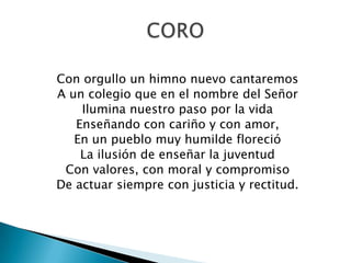 Con orgullo un himno nuevo cantaremos
A un colegio que en el nombre del Señor
    Ilumina nuestro paso por la vida
   Enseñando con cariño y con amor,
   En un pueblo muy humilde floreció
    La ilusión de enseñar la juventud
 Con valores, con moral y compromiso
De actuar siempre con justicia y rectitud.
 