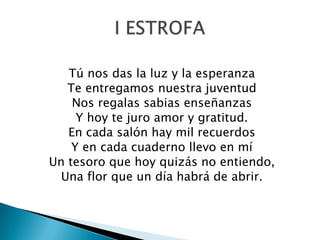 Tú nos das la luz y la esperanza
   Te entregamos nuestra juventud
    Nos regalas sabias enseñanzas
     Y hoy te juro amor y gratitud.
   En cada salón hay mil recuerdos
    Y en cada cuaderno llevo en mí
Un tesoro que hoy quizás no entiendo,
  Una flor que un día habrá de abrir.
 