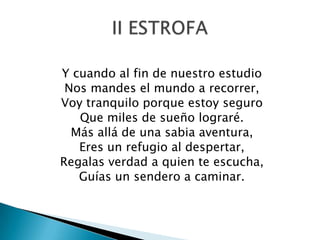 Y cuando al fin de nuestro estudio
 Nos mandes el mundo a recorrer,
Voy tranquilo porque estoy seguro
   Que miles de sueño lograré.
  Más allá de una sabia aventura,
   Eres un refugio al despertar,
Regalas verdad a quien te escucha,
   Guías un sendero a caminar.
 