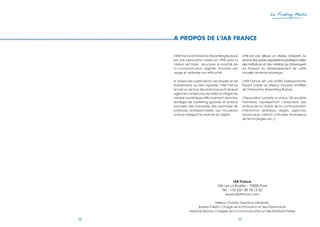 48 49
Le Trading Media
A PROPOS DE L’IAB FRANCE
L'IAB France (Interactive Advertising Bureau)
est une association créée en 1998 dont la
mission est triple : structurer le marché de
la communication digitale, favoriser son
usage et optimiser son efficacité.
A travers ses publications, ses études et les
événements qu’elle organise, l’IAB France
se met au service des annonceurs et de leurs
agences conseil pour les aider à intégrer les
médias numériques efficacement dans leur
stratégie de marketing globale, et entend
proposer des standards, des exemples de
pratiques professionnelles aux nouveaux
acteurs intégrant le marché du digital.
L'IAB est par ailleurs un réseau d'experts au
service des autres organisations professionnelles,
des institutions et des médias qui s'interrogent
sur l'impact du développement de cette
nouvelle donne économique.
L'IAB France est une entité indépendante,
faisant partie du réseau mondial d'affiliés
de l'Interactive Advertising Bureau.
L'Association compte à ce jour 156 sociétés
membres, représentant l’ensemble des
acteurs de la chaîne de la communication
interactive (éditeurs, régies, agences,
annonceurs, instituts d’études, fournisseurs
de technologies, etc.).
IAB France
104 rue La Boétie – 75008 Paris
Tél. : +33 (0)1 48 78 14 32
www.iabfrance.com
Hélène Chartier, Directrice Générale
Bastien Faletto, Chargé de la Promotion et des Partenariats
Delphine Bionne, Chargée de la Communication et des Relations Presse
 