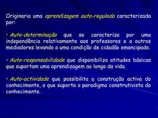 Originaria uma aprendizagem auto-regulada caracterizada
por:

• Auto-determinação que se caracteriza por uma
independência relativamente aos professores e a outros
mediadores levando a uma condição de cidadão emancipado.

• Auto-responsabilidade que disponibiliza atitudes básicas
que suportam uma aprendizagem ao longo da vida.

• Auto-actividade que possibilita a construção activa do
conhecimento, o que suporta o paradigma construtivista do
conhecimento.
 