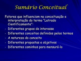 Sumário Conceitual
Fatores que influenciam na conceituação e
  interpretação do termo “Letrado
  Cientificamente”:
- Diferentes grupos de interesse
- Diferentes conceitos definidos pelos termos
- A natureza do conceito
- Diferentes propostas e objetivos
- Diferentes caminhos para mensurá-lo
 