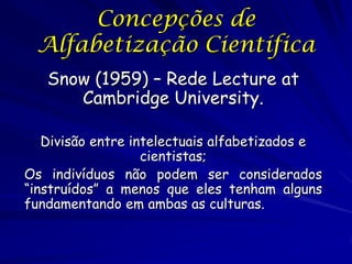 Concepções de
 Alfabetização Científica
   Snow (1959) – Rede Lecture at
      Cambridge University.

   Divisão entre intelectuais alfabetizados e
                   cientistas;
Os indivíduos não podem ser considerados
“instruídos” a menos que eles tenham alguns
fundamentando em ambas as culturas.
 