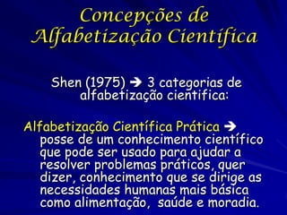 Concepções de
 Alfabetização Científica

    Shen (1975)  3 categorias de
        alfabetização cientifica:

Alfabetização Científica Prática 
   posse de um conhecimento científico
   que pode ser usado para ajudar a
   resolver problemas práticos, quer
   dizer, conhecimento que se dirige as
   necessidades humanas mais básica
   como alimentação, saúde e moradia.
 