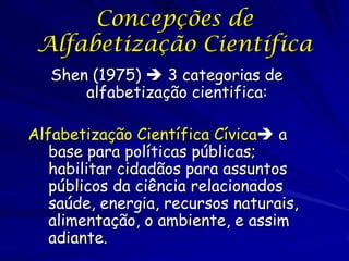 Concepções de
 Alfabetização Científica
   Shen (1975)  3 categorias de
       alfabetização cientifica:

Alfabetização Científica Cívica a
   base para políticas públicas;
   habilitar cidadãos para assuntos
   públicos da ciência relacionados
   saúde, energia, recursos naturais,
   alimentação, o ambiente, e assim
   adiante.
 