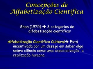 Concepções de
 Alfabetização Científica

      Shen (1975)  3 categorias de
          alfabetização cientifica:

Alfabetização Científica Cultural Está
   incentivada por um desejo em saber algo
   sobre ciência como uma especialização e
   realização humana
 