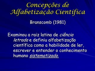 Concepções de
 Alfabetização Científica
          Branscomb (1981)

Examinou a raiz latina de ciência
  letrada e definiu alfabetização
  científica como a habilidade de ler,
  escrever e entender o conhecimento
  humano sistematizado.
 